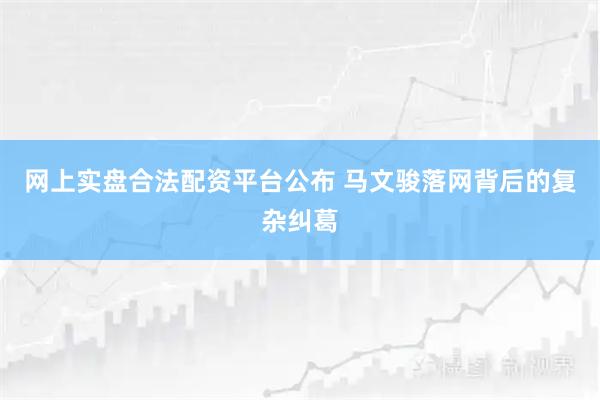 网上实盘合法配资平台公布 马文骏落网背后的复杂纠葛