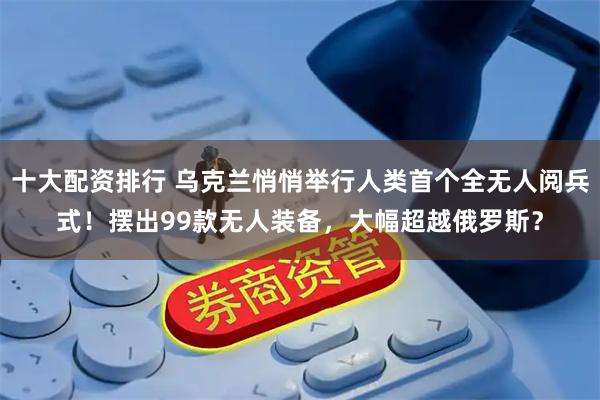 十大配资排行 乌克兰悄悄举行人类首个全无人阅兵式!摆出99款无人装备,大幅超越俄罗斯?