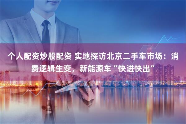个人配资炒股配资 实地探访北京二手车市场：消费逻辑生变，新能源车“快进快出”
