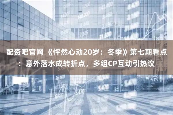 配资吧官网 《怦然心动20岁：冬季》第七期看点：意外落水成转折点，多组CP互动引热议